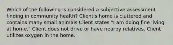 Which of the following is considered a subjective assessment finding in community health? Client's home is cluttered and contains many small animals Client states "I am doing fine living at home." Client does not drive or have nearby relatives. Client utilizes oxygen in the home.