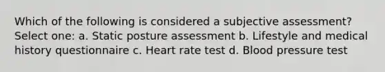 Which of the following is considered a subjective assessment? Select one: a. Static posture assessment b. Lifestyle and medical history questionnaire c. Heart rate test d. Blood pressure test