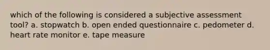 which of the following is considered a subjective assessment tool? a. stopwatch b. open ended questionnaire c. pedometer d. heart rate monitor e. tape measure