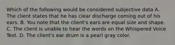 Which of the following would be considered subjective data A. The client states that he has clear discharge coming out of his ears. B. You note that the client's ears are equal size and shape. C. The client is unable to hear the words on the Whispered Voice Test. D. The client's ear drum is a pearl gray color.