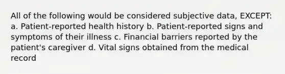 All of the following would be considered subjective data, EXCEPT: a. Patient-reported health history b. Patient-reported signs and symptoms of their illness c. Financial barriers reported by the patient's caregiver d. Vital signs obtained from the medical record