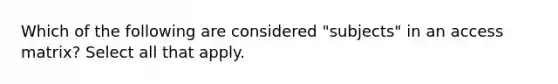 Which of the following are considered "subjects" in an access matrix? Select all that apply.