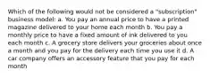 Which of the following would not be considered a "subscription" business model: a. You pay an annual price to have a printed magazine delivered to your home each month b. You pay a monthly price to have a fixed amount of ink delivered to you each month c. A grocery store delivers your groceries about once a month and you pay for the delivery each time you use it d. A car company offers an accessory feature that you pay for each month