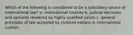 Which of the following is considered to be a subsidiary source of international law? a. international treaties b. judicial decisions and opinions rendered by highly qualified jurists c. general principles of law accepted by civilized nations d. international custom