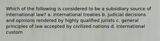 Which of the following is considered to be a subsidiary source of international law? a. international treaties b. judicial decisions and opinions rendered by highly qualified jurists c. general principles of law accepted by civilized nations d. international custom