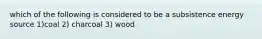 which of the following is considered to be a subsistence energy source 1)coal 2) charcoal 3) wood