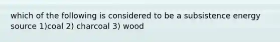 which of the following is considered to be a subsistence energy source 1)coal 2) charcoal 3) wood