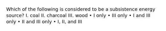 Which of the following is considered to be a subsistence energy source? I. coal II. charcoal III. wood • I only • III only • I and III only • II and III only • I, II, and III