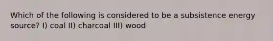 Which of the following is considered to be a subsistence energy source? I) coal II) charcoal III) wood