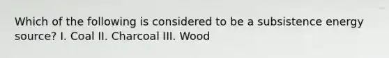 Which of the following is considered to be a subsistence energy source? I. Coal II. Charcoal III. Wood