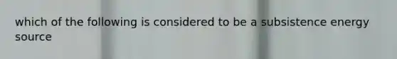 which of the following is considered to be a subsistence energy source