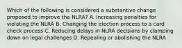 Which of the following is considered a substantive change proposed to improve the NLRA? A. Increasing penalties for violating the NLRA B. Changing the election process to a card check process C. Reducing delays in NLRA decisions by clamping down on legal challenges D. Repealing or abolishing the NLRA