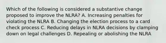 Which of the following is considered a substantive change proposed to improve the NLRA? A. Increasing penalties for violating the NLRA B. Changing the election process to a card check process C. Reducing delays in NLRA decisions by clamping down on legal challenges D. Repealing or abolishing the NLRA