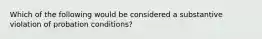 Which of the following would be considered a substantive violation of probation conditions?