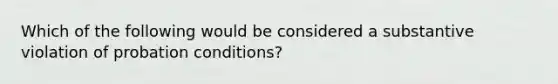 Which of the following would be considered a substantive violation of probation conditions?