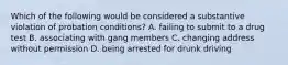 Which of the following would be considered a substantive violation of probation conditions? A. failing to submit to a drug test B. associating with gang members C. changing address without permission D. being arrested for drunk driving