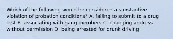 Which of the following would be considered a substantive violation of probation conditions? A. failing to submit to a drug test B. associating with gang members C. changing address without permission D. being arrested for drunk driving