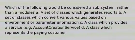 Which of the following would be considered a sub-system, rather than a module? a. A set of classes which generates reports b. A set of classes which convert various values based on environment or parameter information c. A class which provides a service (e.g. AccountCreationService) d. A class which represents the paying customer