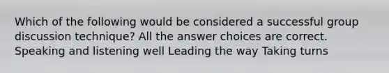 Which of the following would be considered a successful group discussion technique? All the answer choices are correct. Speaking and listening well Leading the way Taking turns