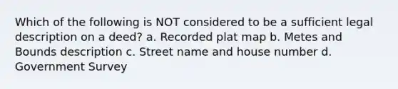 Which of the following is NOT considered to be a sufficient legal description on a deed? a. Recorded plat map b. Metes and Bounds description c. Street name and house number d. Government Survey