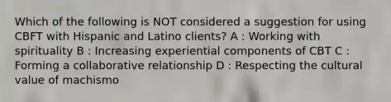 Which of the following is NOT considered a suggestion for using CBFT with Hispanic and Latino clients? A : Working with spirituality B : Increasing experiential components of CBT C : Forming a collaborative relationship D : Respecting the cultural value of machismo