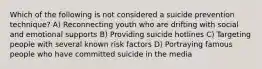 Which of the following is not considered a suicide prevention technique? A) Reconnecting youth who are drifting with social and emotional supports B) Providing suicide hotlines C) Targeting people with several known risk factors D) Portraying famous people who have committed suicide in the media