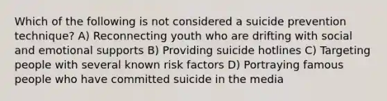 Which of the following is not considered a suicide prevention technique? A) Reconnecting youth who are drifting with social and emotional supports B) Providing suicide hotlines C) Targeting people with several known risk factors D) Portraying famous people who have committed suicide in the media