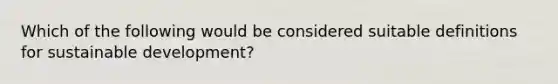 Which of the following would be considered suitable definitions for sustainable development?