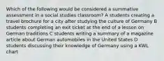 Which of the following would be considered a summative assessment in a social studies classroom? A students creating a travel brochure for a city after studying the culture of Germany B students completing an exit ticket at the end of a lesson on German traditions C students writing a summary of a magazine article about German automobiles in the United States D students discussing their knowledge of Germany using a KWL chart