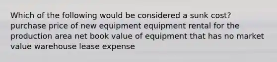 Which of the following would be considered a sunk cost? purchase price of new equipment equipment rental for the production area net book value of equipment that has no market value warehouse lease expense