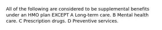 All of the following are considered to be supplemental benefits under an HMO plan EXCEPT A Long-term care. B Mental health care. C Prescription drugs. D Preventive services.