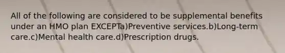 All of the following are considered to be supplemental benefits under an HMO plan EXCEPTa)Preventive services.b)Long-term care.c)Mental health care.d)Prescription drugs.