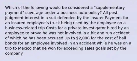 Which of the following would be considered a "supplementary payment" coverage under a business auto policy? All post-judgment interest in a suit defended by the insurer Payment for an insured employee's truck being used by the employee on a business-related trip Costs for a private investigator hired by an employee to prove he was not involved in a hit and run accident of which he has been accused Up to 2,000 for the cost of bail bonds for an employee involved in an accident while he was on a trip to Mexico that he won for exceeding sales goals set by the company