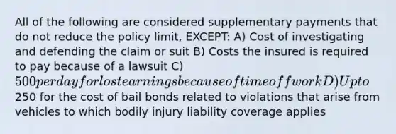 All of the following are considered supplementary payments that do not reduce the policy limit, EXCEPT: A) Cost of investigating and defending the claim or suit B) Costs the insured is required to pay because of a lawsuit C) 500 per day for lost earnings because of time off work D) Up to250 for the cost of bail bonds related to violations that arise from vehicles to which bodily injury liability coverage applies