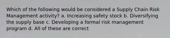 Which of the following would be considered a Supply Chain Risk Management activity? a. Increasing safety stock b. Diversifying the supply base c. Developing a formal risk management program d. All of these are correct
