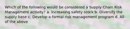 Which of the following would be considered a Supply Chain Risk Management activity? a. Increasing safety stock b. Diversify the supply base c. Develop a formal risk management program d. All of the above