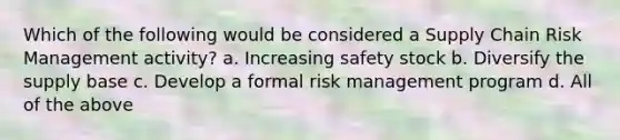 Which of the following would be considered a Supply Chain Risk Management activity? a. Increasing safety stock b. Diversify the supply base c. Develop a formal risk management program d. All of the above