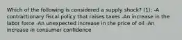 Which of the following is considered a supply shock? (1): -A contractionary fiscal policy that raises taxes -An increase in the labor force -An unexpected increase in the price of oil -An increase in consumer confidence