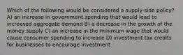 Which of the following would be considered a supply-side policy? A) an increase in government spending that would lead to increased aggregate demand B) a decrease in the growth of the money supply C) an increase in the minimum wage that would cause consumer spending to increase D) investment tax credits for businesses to encourage investment