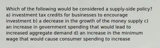 Which of the following would be considered a supply-side policy? a) investment tax credits for businesses to encourage investment b) a decrease in the growth of the money supply c) an increase in government spending that would lead to increased aggregate demand d) an increase in the minimum wage that would cause consumer spending to increase