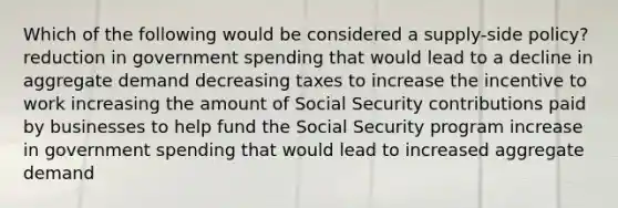 Which of the following would be considered a supply-side policy? reduction in government spending that would lead to a decline in aggregate demand decreasing taxes to increase the incentive to work increasing the amount of Social Security contributions paid by businesses to help fund the Social Security program increase in government spending that would lead to increased aggregate demand