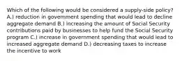 Which of the following would be considered a supply-side policy? A.) reduction in government spending that would lead to decline aggregate demand B.) increasing the amount of Social Security contributions paid by businesses to help fund the Social Security program C.) increase in government spending that would lead to increased aggregate demand D.) decreasing taxes to increase the incentive to work