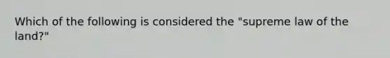 Which of the following is considered the "supreme law of the land?"