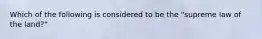 Which of the following is considered to be the "supreme law of the land?"