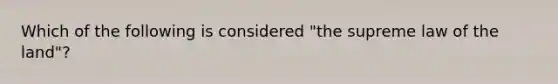 Which of the following is considered "the supreme law of the land"?