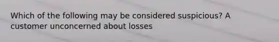 Which of the following may be considered suspicious? A customer unconcerned about losses