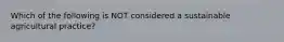 Which of the following is NOT considered a sustainable agricultural practice?
