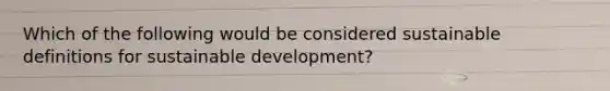 Which of the following would be considered sustainable definitions for sustainable development?