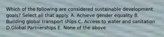 Which of the following are considered sustainable development goals? Select all that apply. A. Achieve gender equality B. Building global transport ships C. Access to water and sanitation D.Global Partnerships E. None of the above