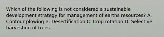 Which of the following is not considered a sustainable development strategy for management of earths resources? A. Contour plowing B. Desertification C. Crop rotation D. Selective harvesting of trees